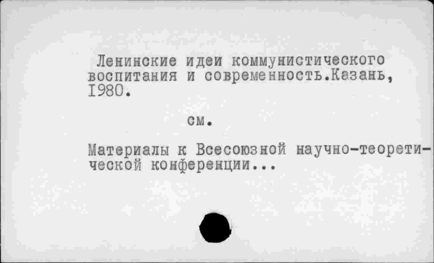 ﻿Ленинские идеи коммунистического воспитания и современность.Казань, 1980.
см.
Материалы к Всесоюзной научно-теоретической конференции...